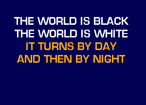 THE WORLD IS BLACK
THE WORLD IS WHITE
IT TURNS BY DAY
AND THEN BY NIGHT