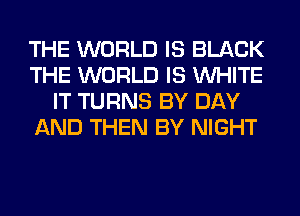 THE WORLD IS BLACK
THE WORLD IS WHITE
IT TURNS BY DAY
AND THEN BY NIGHT