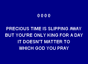 0000

PRECIOUS TIME IS SLIPPING AWAY
BUT YOU'RE ONLY KING FOR A DAY
IT DOESN'T MATTER TO
WHICH GOD YOU PRAY