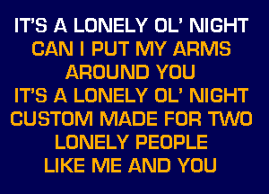 ITS A LONELY OL' NIGHT
CAN I PUT MY ARMS
AROUND YOU
ITS A LONELY OL' NIGHT
CUSTOM MADE FOR TWO
LONELY PEOPLE
LIKE ME AND YOU