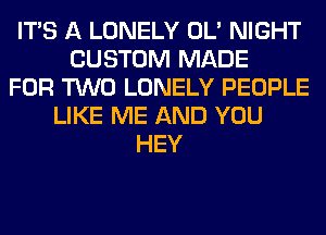 ITS A LONELY OL' NIGHT
CUSTOM MADE
FOR TWO LONELY PEOPLE
LIKE ME AND YOU
HEY