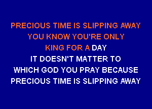 PRECIOUS TIME IS SLIPPING AWAY
YOU KNOW YOU'RE ONLY
KING FOR A DAY
IT DOESN'T MATTER TO
WHICH GOD YOU PRAY BECAUSE
PRECIOUS TIME IS SLIPPING AWAY