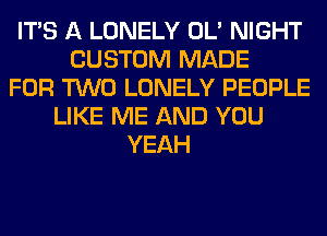 ITS A LONELY OL' NIGHT
CUSTOM MADE
FOR TWO LONELY PEOPLE
LIKE ME AND YOU
YEAH