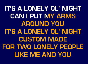 ITS A LONELY OL' NIGHT
CAN I PUT MY ARMS
AROUND YOU
ITS A LONELY OL' NIGHT
CUSTOM MADE
FOR TWO LONELY PEOPLE
LIKE ME AND YOU