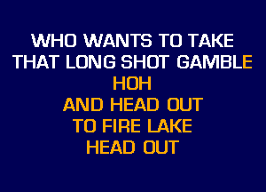 WHO WANTS TO TAKE
THAT LONG SHOT GAMBLE
HOH
AND HEAD OUT
TO FIRE LAKE
HEAD OUT