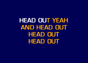 HEAD OUT YEAH
AND HEAD OUT

HEAD OUT
HEAD OUT