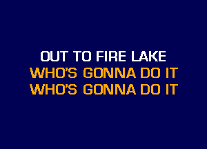 OUT TO FIRE LAKE
WHO'S GONNA DO IT

WHO'S GONNA DO IT