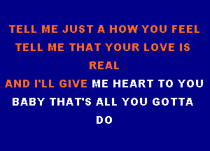 TELL ME JUST A HOW YOU FEEL
TELL ME THAT YOUR LOVE IS
REAL
AND I'LL GIVE ME HEART TO YOU
BABY THAT'S ALL YOU GOTTA
DO