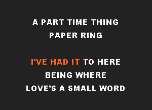 A PART TIME THING
PAPER RING

I'VE HAD IT TO HERE
BEING WHERE
LOVE'S A SMALL WORD