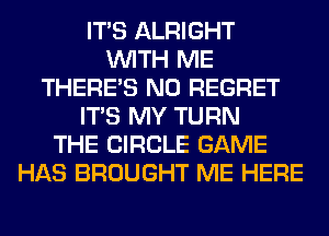 ITS ALRIGHT
WITH ME
THERE'S N0 REGRET
ITS MY TURN
THE CIRCLE GAME
HAS BROUGHT ME HERE