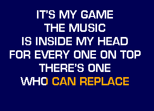 ITS MY GAME
THE MUSIC
IS INSIDE MY HEAD
FOR EVERY ONE ON TOP
THERE'S ONE
WHO CAN REPLACE