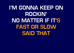 I'M GONNA KEEP ON
ROCKIN'
NO MATTER IF ITS

FAST 0R SLOW
SAID THAT