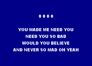 0000

YOU MADE ME NEED YOU

NEED YOU SO BAD
WOULD YOU BELIEVE
AND NEVER SO MAD OH YEAH