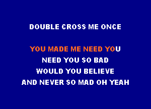 DOUBLE CROSS ME ONCE

YOU MADE ME NEED YOU
NEED YOU SO BAD
WOULD YOU BELIEVE
AND NEVER SO MAD OH YEAH