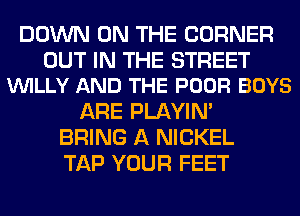DOWN ON THE CORNER

OUT IN THE STREET
VUILLY AND THE POOR BOYS

ARE PLAYIN'
BRING A NICKEL
TAP YOUR FEET