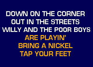 DOWN ON THE CORNER

OUT IN THE STREETS
VUILLY AND THE POOR BOYS

ARE PLAYIN'
BRING A NICKEL
TAP YOUR FEET