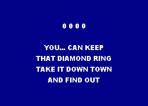 0000

YOU... CAN KEEP

THAT DIAMOND RING
TAKE IT DOWN TOWN
AND FIND OUT