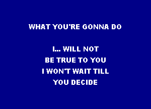 WHAT YOU'RE GONNA DO

I... WILL NOT
BE TRUE TO YOU
I WON'T WAIT TILL
YOU DECIDE