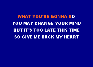 WHAT YOU'RE GONNA DO
YOU MAY CHANGE YOUR MIND
BUT IT'S TOO LATE THIS TIME
50 GIVE ME BACK MY HEART