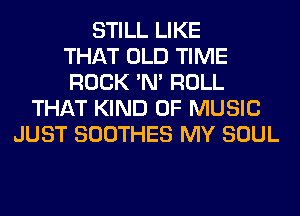 STILL LIKE
THAT OLD TIME
ROCK 'N' ROLL
THAT KIND OF MUSIC
JUST SOOTHES MY SOUL