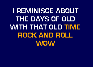 I REMINISCE ABOUT
THE DAYS OF OLD
1WITH THAT OLD TIME
ROCK AND ROLL
WOW