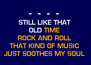 STILL LIKE THAT
OLD TIME
ROCK AND ROLL
THAT KIND OF MUSIC
JUST SOOTHES MY SOUL