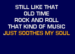 STILL LIKE THAT
OLD TIME
ROCK AND ROLL
THAT KIND OF MUSIC
JUST SOOTHES MY SOUL