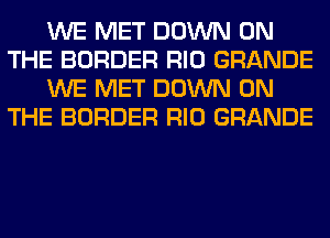 WE MET DOWN ON
THE BORDER RIO GRANDE
WE MET DOWN ON
THE BORDER RIO GRANDE