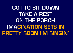 GOT TO SIT DOWN
TAKE A REST
ON THE PORCH
IMAGINATION SETS IN
PRETTY SOON I'M SINGIM