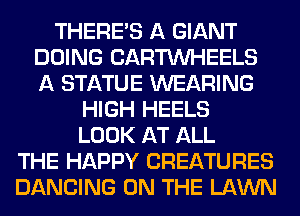 THERE'S A GIANT
DOING CARTUVHEELS
A STATUE WEARING

HIGH HEELS

LOOK AT ALL
THE HAPPY CREATURES
DANCING ON THE LAWN