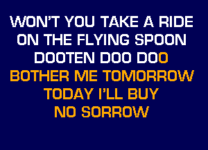 WON'T YOU TAKE A RIDE
ON THE FLYING SPOON
DOOTEN DOD DOD
BOTHER ME TOMORROW
TODAY I'LL BUY
N0 BORROW