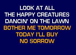 LOOK AT ALL
THE HAPPY CREATURES
DANCIN' ON THE LAWN
BOTHER ME TOMORROW
TODAY I'LL BUY
N0 BORROW