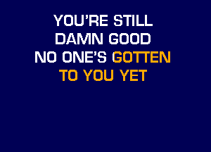 YOU'RE STILL
DAMN GOOD
N0 ONE'S GOTTEN
TO YOU YET