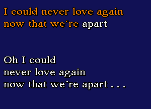 I could never love again
now that we're apart

Oh I could
never love again
now that we're apart . . .