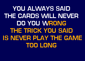 YOU ALWAYS SAID
THE CARDS WILL NEVER
DO YOU WRONG
THE TRICK YOU SAID
IS NEVER PLAY THE GAME
T00 LONG