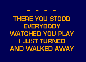 THERE YOU STOOD
EVERYBODY
WATCHED YOU PLAY
I JUST TURNED
AND WALKED AWAY