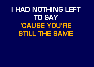 I HAD NOTHING LEFT
TO SAY
'CAUSE YOU'RE
STILL THE SAME