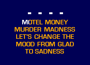 MOTEL MONEY
MURDER MADNESS
LET'S CHANGE THE

MOOD FROM GLAD

T0 SADNESS l