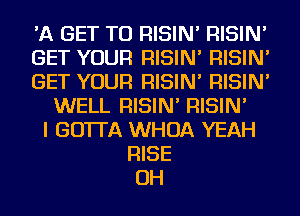 'A GET TO RISIN' RISIN'
GET YOUR RISIN' RISIN'
GET YOUR RISIN' RISIN'
WELL RISIN' RISIN'
I GO'ITA WHOA YEAH
RISE
OH