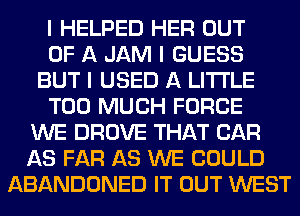 I HELPED HER OUT
OF A JAM I GUESS
BUT I USED A LITTLE
TOO MUCH FORCE
WE DROVE THAT CAR
AS FAR AS WE COULD
ABANDONED IT OUT WEST