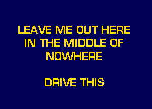LEAVE ME OUT HERE
IN THE MIDDLE 0F
NUVVHERE

DRIVE THIS