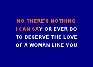 N0 THERE'S NOTHING
I CAN SAY OR EVER DO

TO DESERVE THE LOVE
OF A WOMAN LIKE YOU