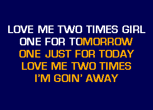 LOVE ME TWO TIMES GIRL
ONE FOR TOMORROW
ONE JUST FOR TODAY
LOVE ME TWO TIMES

I'M GOIN' AWAY