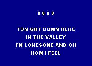 0000

TONIGHT DOWN HERE

IN THE VALLEY
I'M LONESOME AND 0H
HOWI FEEL