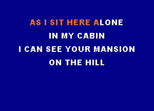 AS I SIT HERE ALONE
IN MY CABIN
I CAN SEE YOUR MANSION

ON THE HILL