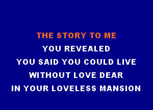 THE STORY TO ME
YOU REVEALED
YOU SAID YOU COULD LIVE
WITHOUT LOVE DEAR
IN YOUR LOVELESS MANSION