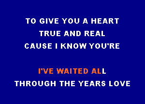 TO GIVE YOU A HEART
TRUE AND REAL
CAUSE I KNOW YOU'RE

I'VE WAITED ALL
THROUGH THE YEARS LOVE