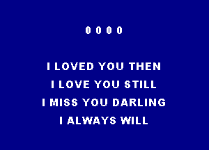 0000

I LOVED YOU THEN

I LOVE YOU STILL
I MISS YOU DARLING
IALWAYS WILL