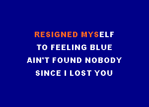 RESIGNED MYSELF
T0 FEELING BLUE

AIN'T FOUND NOBODY
SINCE I LOST YOU