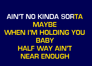 AIN'T N0 KINDA SORTA
MAYBE
WHEN I'M HOLDING YOU
BABY
HALF WAY AIN'T
NEAR ENOUGH